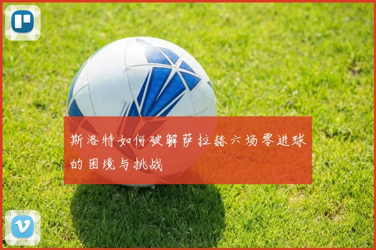 斯洛特如何破解萨拉赫六场零进球的困境与挑战