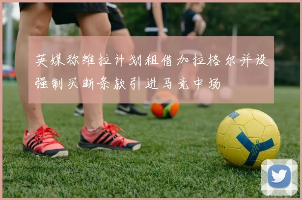 英媒称维拉计划租借加拉格尔并设强制买断条款引进马竞中场
