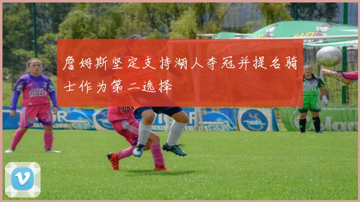 詹姆斯坚定支持湖人夺冠并提名骑士作为第二选择