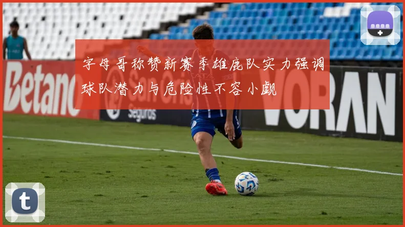 字母哥称赞新赛季雄鹿队实力强调球队潜力与危险性不容小觑