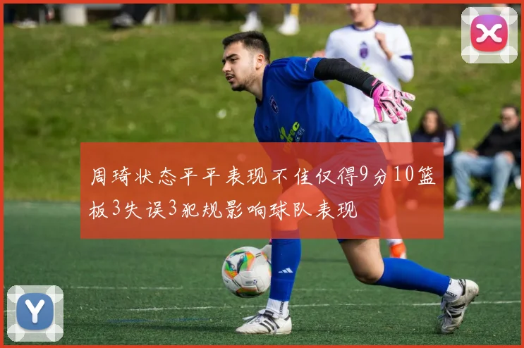 周琦状态平平表现不佳仅得9分10篮板3失误3犯规影响球队表现