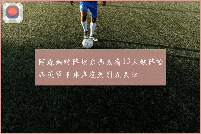 阿森纳对阵切尔西或有13人缺阵哈弗茨萨卡库库在列引发关注