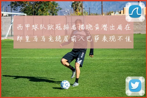 西甲球队欧冠排名揭晓黄潜出局在即皇马马竞稳居前八巴萨表现不佳位列第十五