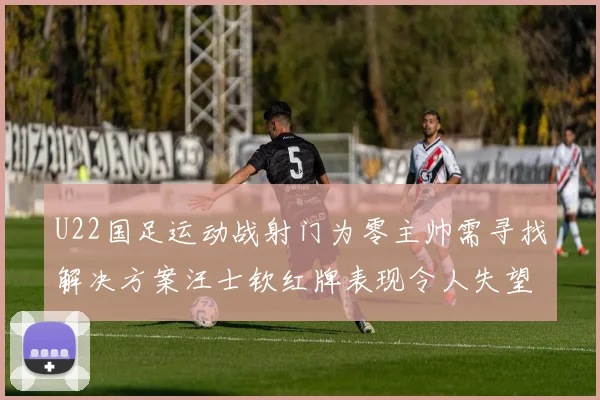 U22国足运动战射门为零主帅需寻找解决方案汪士钦红牌表现令人失望