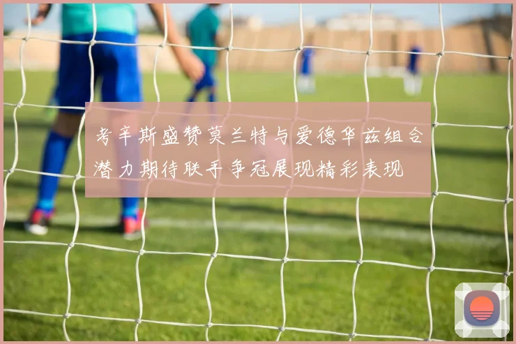 考辛斯盛赞莫兰特与爱德华兹组合潜力期待联手争冠展现精彩表现