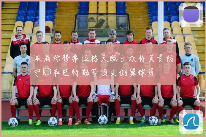 浓眉称赞弗拉格天赋出众将负责防守KD和巴特勒等顶尖侧翼球员