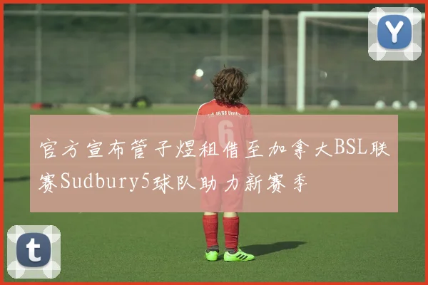 官方宣布管子煜租借至加拿大BSL联赛Sudbury5球队助力新赛季