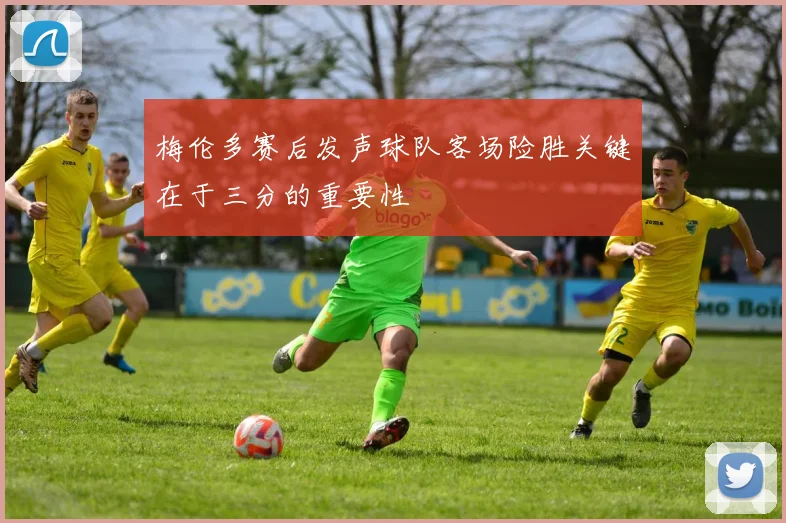 梅伦多赛后发声球队客场险胜关键在于三分的重要性