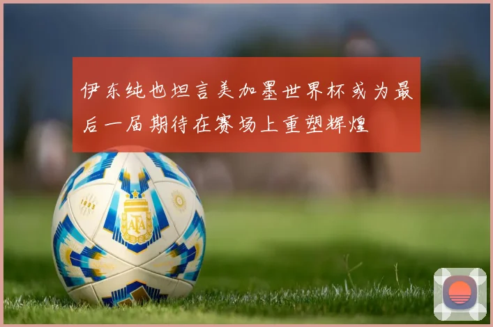 伊东纯也坦言美加墨世界杯或为最后一届期待在赛场上重塑辉煌