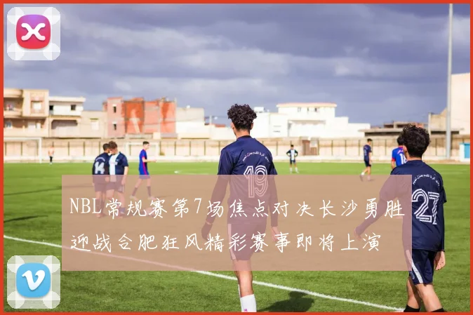 NBL常规赛第7场焦点对决长沙勇胜迎战合肥狂风精彩赛事即将上演