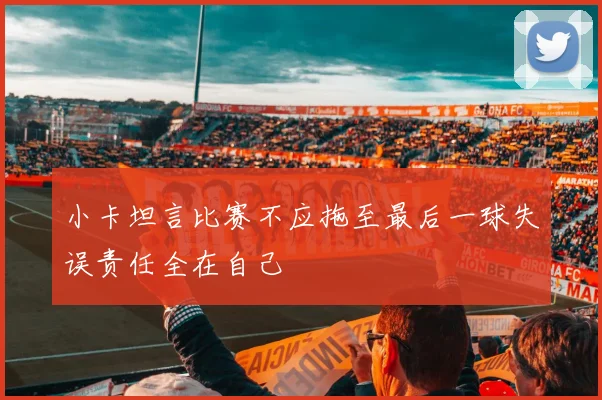 小卡坦言比赛不应拖至最后一球失误责任全在自己