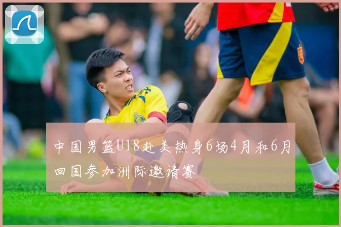 中国男篮U18赴美热身6场4月和6月回国参加洲际邀请赛