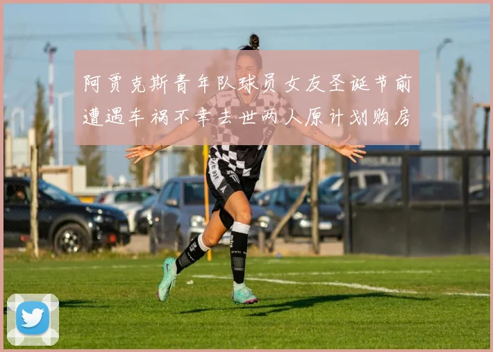 阿贾克斯青年队球员女友圣诞节前遭遇车祸不幸去世两人原计划购房梦想破灭
