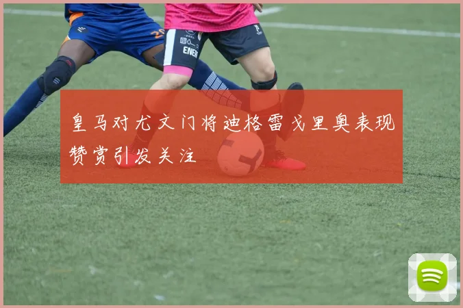 皇马对尤文门将迪格雷戈里奥表现赞赏引发关注