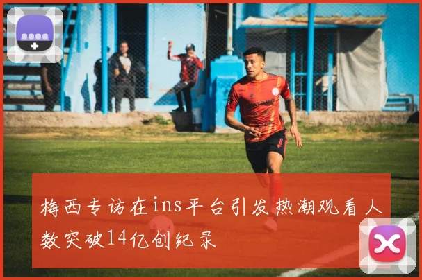 梅西专访在ins平台引发热潮观看人数突破14亿创纪录