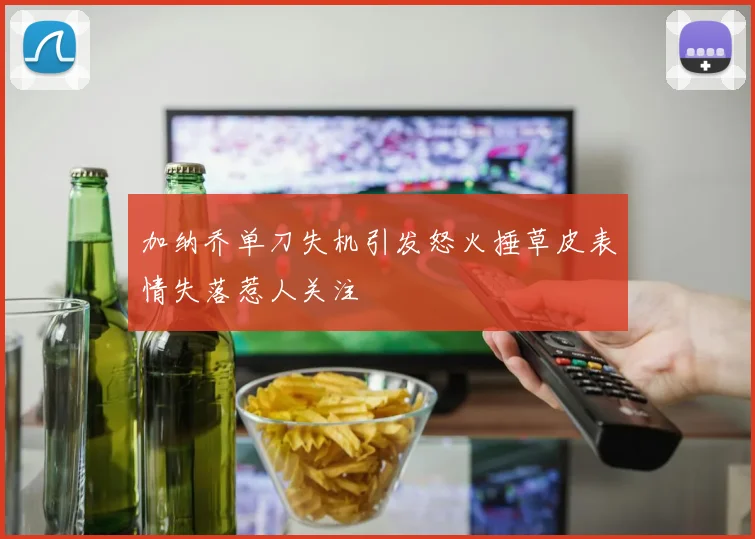 加纳乔单刀失机引发怒火捶草皮表情失落惹人关注