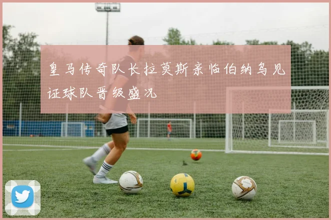 皇马传奇队长拉莫斯亲临伯纳乌见证球队晋级盛况