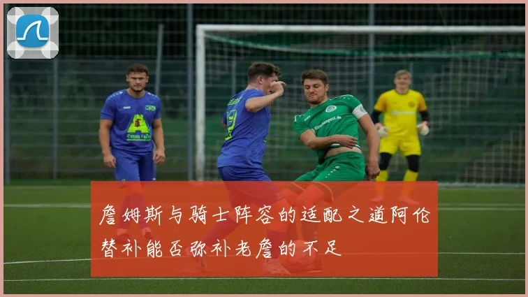 詹姆斯与骑士阵容的适配之道阿伦替补能否弥补老詹的不足