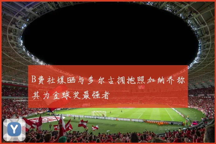 B费社媒晒与多尔古拥抱照加纳乔称其为金球奖最强者