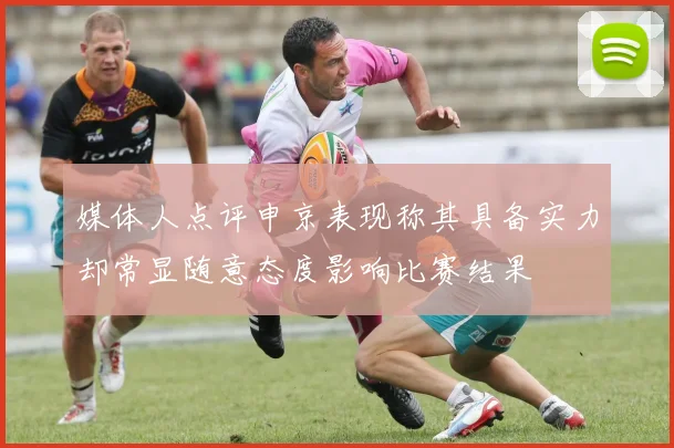 媒体人点评申京表现称其具备实力却常显随意态度影响比赛结果
