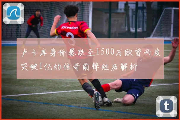 卢卡库身价暴跌至1500万欧曾两度突破1亿的传奇前锋经历解析