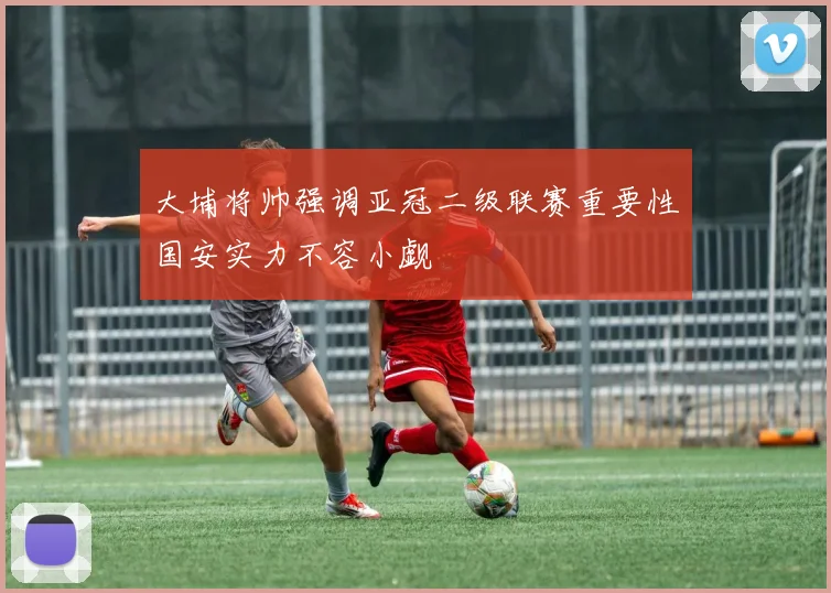 大埔将帅强调亚冠二级联赛重要性国安实力不容小觑