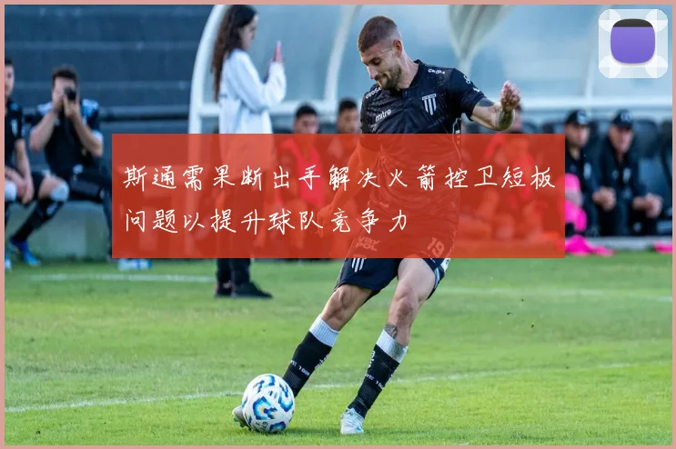 斯通需果断出手解决火箭控卫短板问题以提升球队竞争力