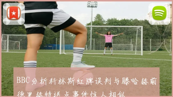 BBC分析科林斯红牌误判与滕哈赫前德里赫特送点事件惊人相似