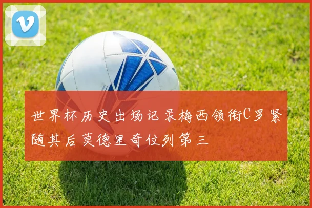 世界杯历史出场记录梅西领衔C罗紧随其后莫德里奇位列第三