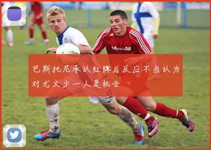 巴斯托尼承认红牌后反应不当认为对尤文少一人是机会