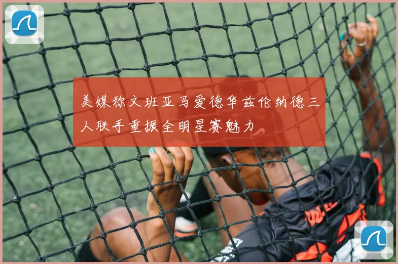 美媒称文班亚马爱德华兹伦纳德三人联手重振全明星赛魅力