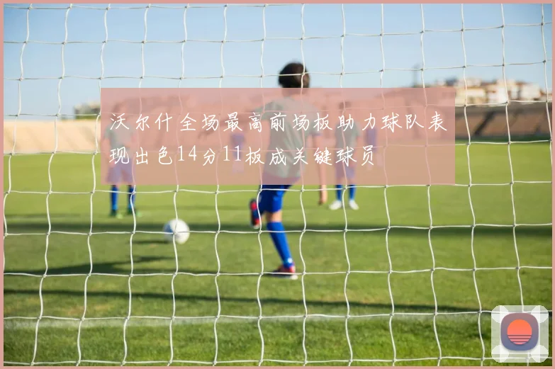 沃尔什全场最高前场板助力球队表现出色14分11板成关键球员