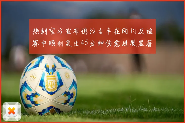 热刺官方宣布德拉古辛在闭门友谊赛中顺利复出45分钟伤愈进展显著