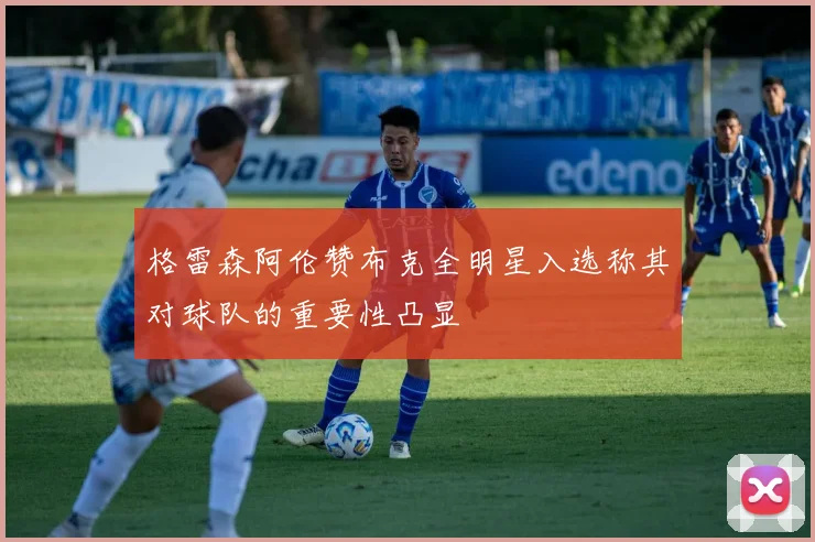 格雷森阿伦赞布克全明星入选称其对球队的重要性凸显