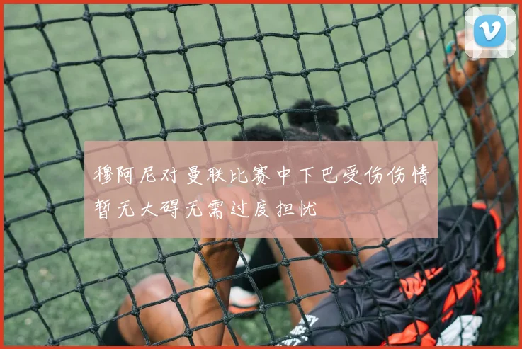 穆阿尼对曼联比赛中下巴受伤伤情暂无大碍无需过度担忧