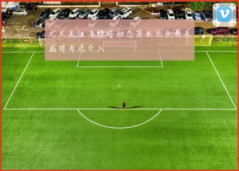 尤文关注马特塔动态若米兰交易未成将考虑介入