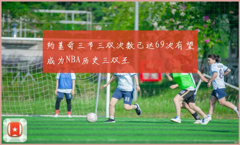 约基奇三节三双次数已达69次有望成为NBA历史三双王