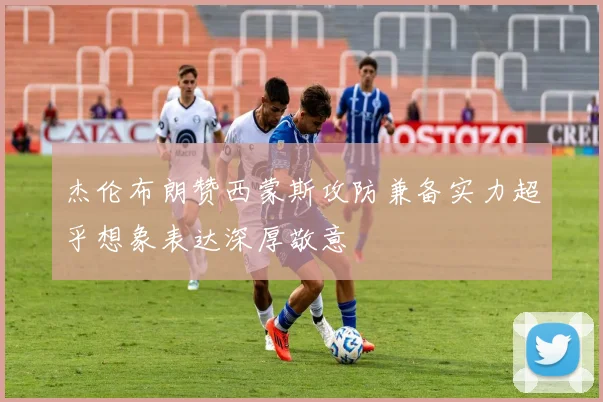 杰伦布朗赞西蒙斯攻防兼备实力超乎想象表达深厚敬意