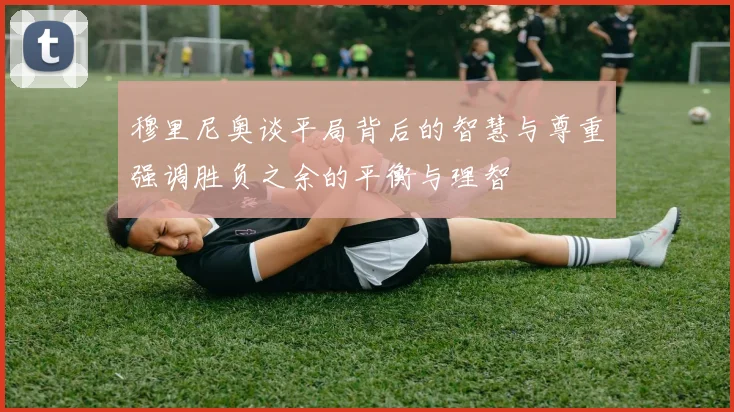 穆里尼奥谈平局背后的智慧与尊重强调胜负之余的平衡与理智
