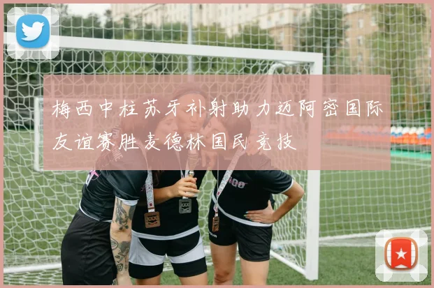梅西中柱苏牙补射助力迈阿密国际友谊赛胜麦德林国民竞技