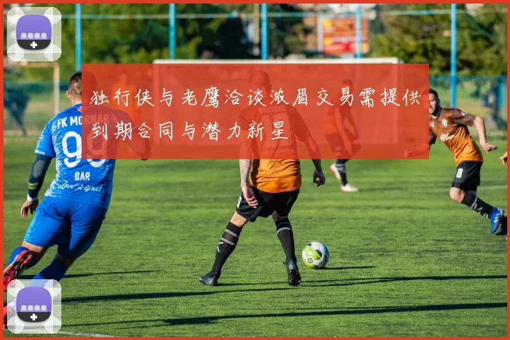 独行侠与老鹰洽谈浓眉交易需提供到期合同与潜力新星